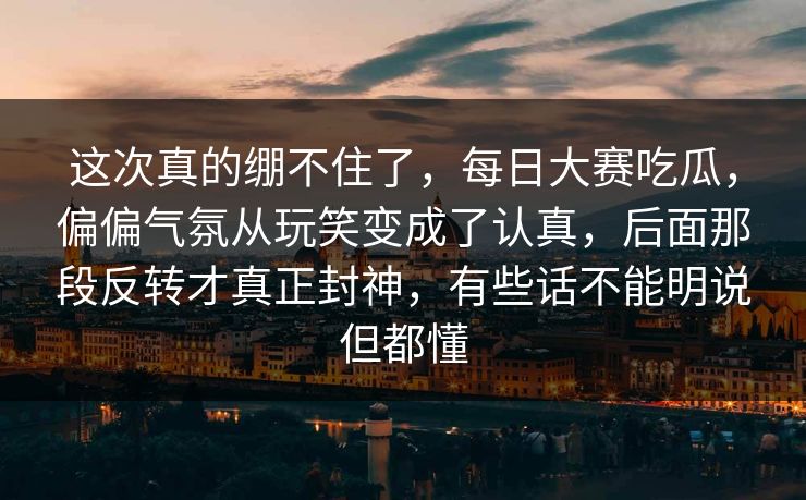 这次真的绷不住了，每日大赛吃瓜，偏偏气氛从玩笑变成了认真，后面那段反转才真正封神，有些话不能明说但都懂