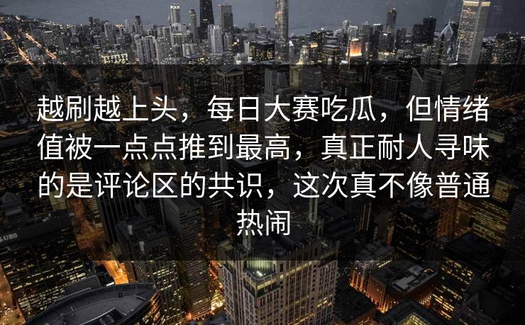 越刷越上头，每日大赛吃瓜，但情绪值被一点点推到最高，真正耐人寻味的是评论区的共识，这次真不像普通热闹