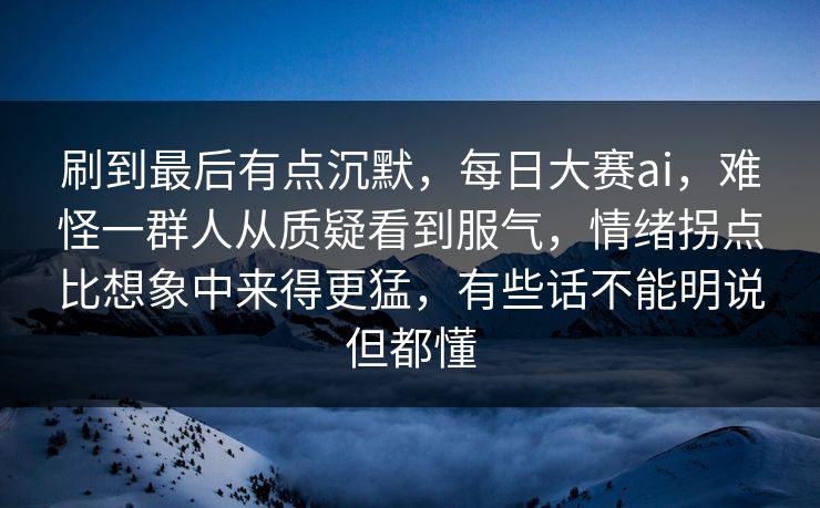 刷到最后有点沉默，每日大赛ai，难怪一群人从质疑看到服气，情绪拐点比想象中来得更猛，有些话不能明说但都懂