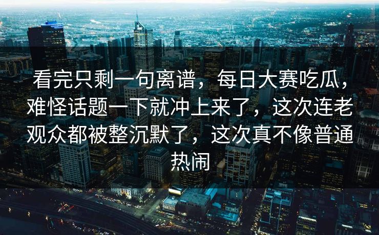 看完只剩一句离谱，每日大赛吃瓜，难怪话题一下就冲上来了，这次连老观众都被整沉默了，这次真不像普通热闹
