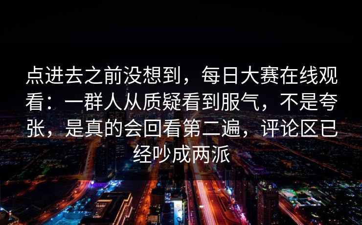 点进去之前没想到，每日大赛在线观看：一群人从质疑看到服气，不是夸张，是真的会回看第二遍，评论区已经吵成两派