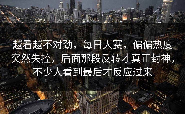 越看越不对劲，每日大赛，偏偏热度突然失控，后面那段反转才真正封神，不少人看到最后才反应过来