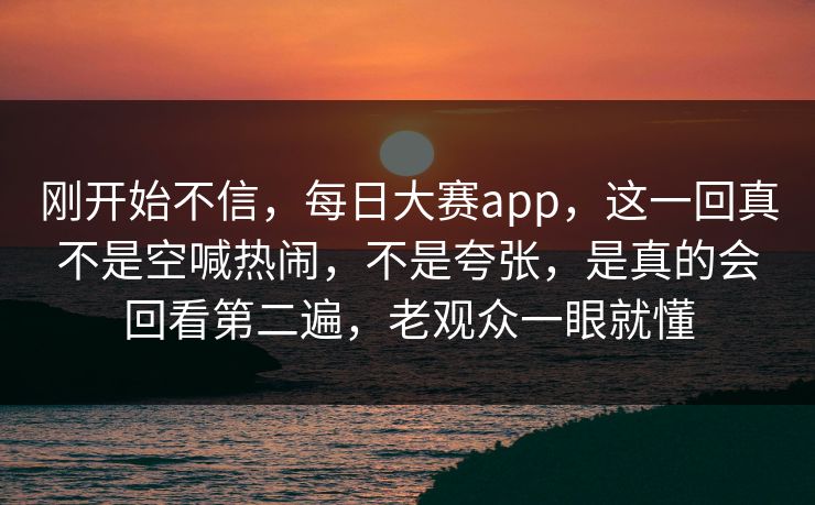 刚开始不信，每日大赛app，这一回真不是空喊热闹，不是夸张，是真的会回看第二遍，老观众一眼就懂
