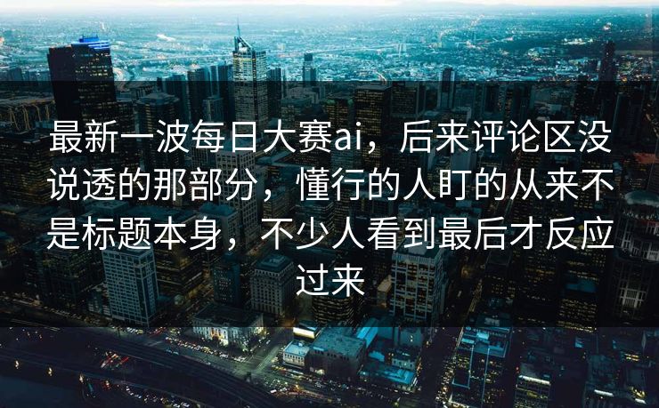 最新一波每日大赛ai，后来评论区没说透的那部分，懂行的人盯的从来不是标题本身，不少人看到最后才反应过来