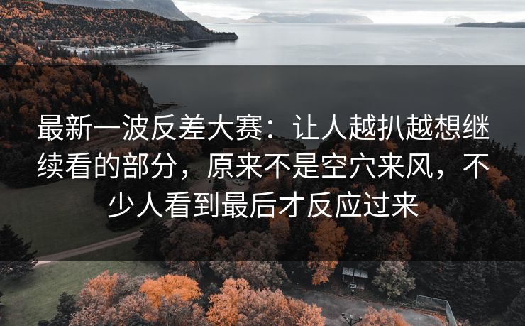 最新一波反差大赛：让人越扒越想继续看的部分，原来不是空穴来风，不少人看到最后才反应过来