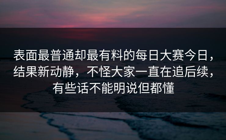 表面最普通却最有料的每日大赛今日，结果新动静，不怪大家一直在追后续，有些话不能明说但都懂
