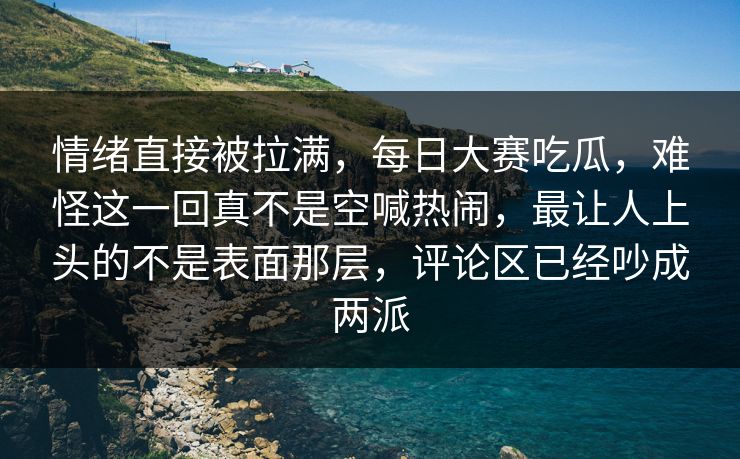 情绪直接被拉满，每日大赛吃瓜，难怪这一回真不是空喊热闹，最让人上头的不是表面那层，评论区已经吵成两派