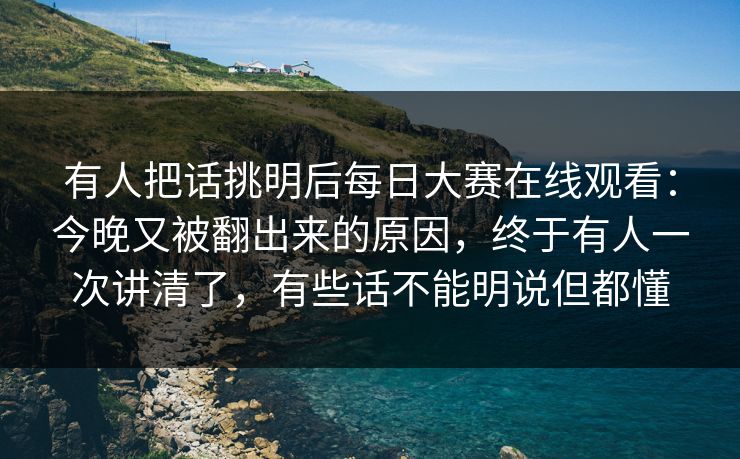 有人把话挑明后每日大赛在线观看：今晚又被翻出来的原因，终于有人一次讲清了，有些话不能明说但都懂