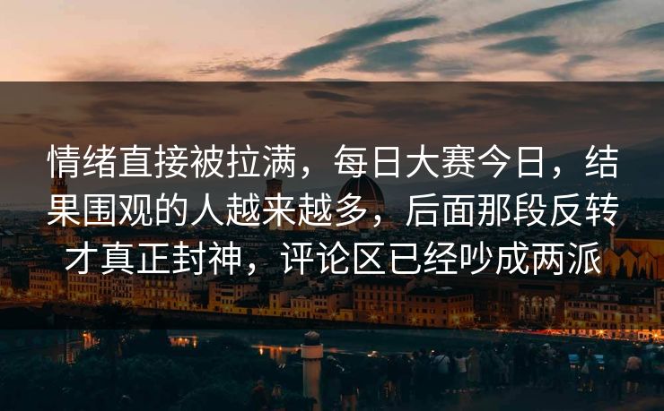 情绪直接被拉满，每日大赛今日，结果围观的人越来越多，后面那段反转才真正封神，评论区已经吵成两派