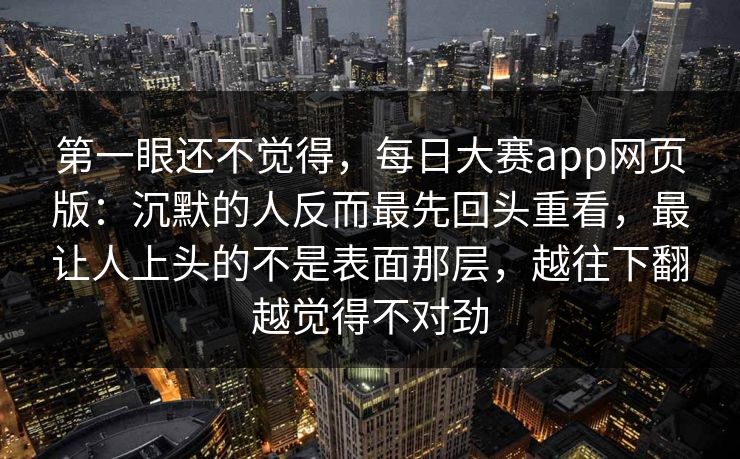 第一眼还不觉得，每日大赛app网页版：沉默的人反而最先回头重看，最让人上头的不是表面那层，越往下翻越觉得不对劲