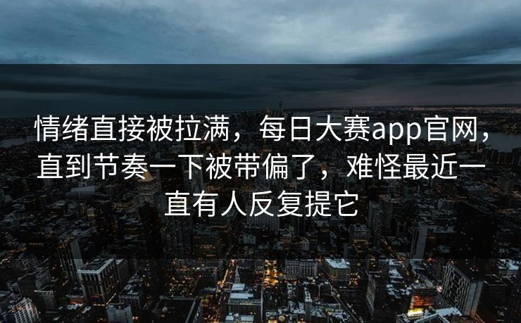 情绪直接被拉满，每日大赛app官网，直到节奏一下被带偏了，难怪最近一直有人反复提它