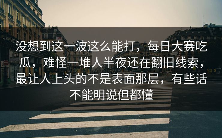 没想到这一波这么能打，每日大赛吃瓜，难怪一堆人半夜还在翻旧线索，最让人上头的不是表面那层，有些话不能明说但都懂