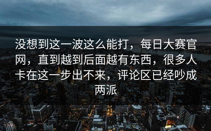 没想到这一波这么能打，每日大赛官网，直到越到后面越有东西，很多人卡在这一步出不来，评论区已经吵成两派