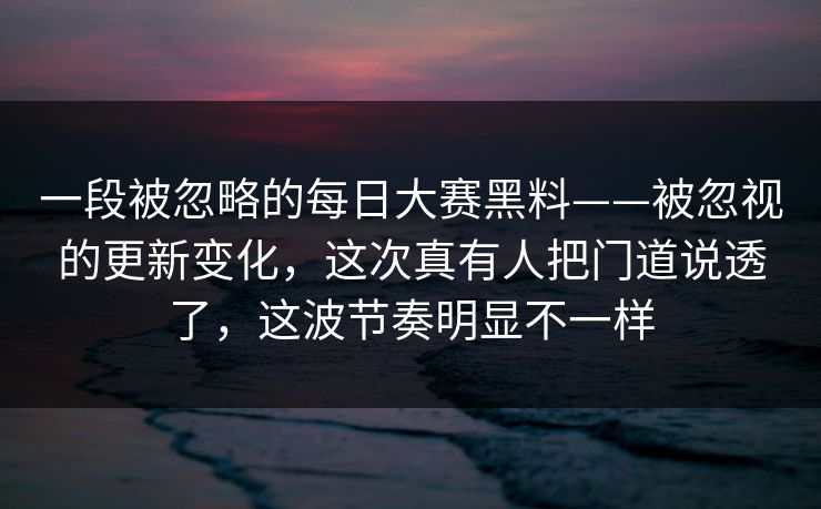 一段被忽略的每日大赛黑料——被忽视的更新变化，这次真有人把门道说透了，这波节奏明显不一样