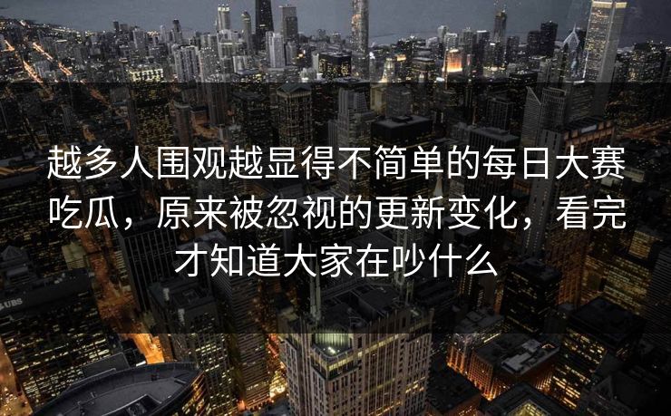 越多人围观越显得不简单的每日大赛吃瓜，原来被忽视的更新变化，看完才知道大家在吵什么