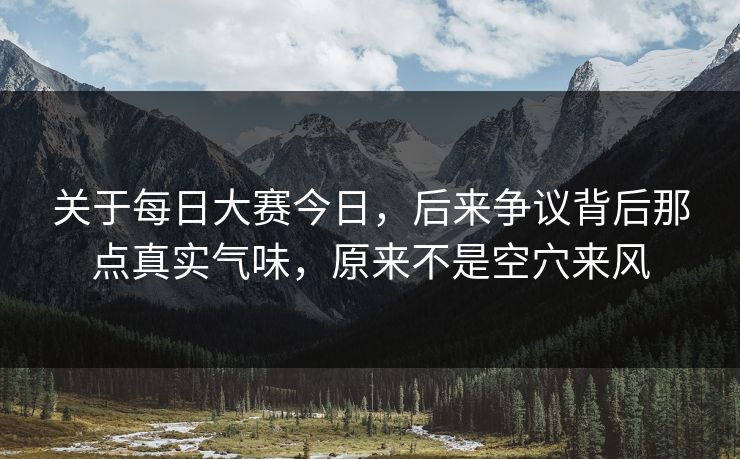 关于每日大赛今日，后来争议背后那点真实气味，原来不是空穴来风