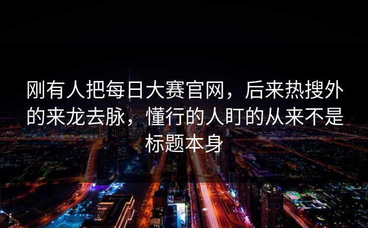 刚有人把每日大赛官网，后来热搜外的来龙去脉，懂行的人盯的从来不是标题本身