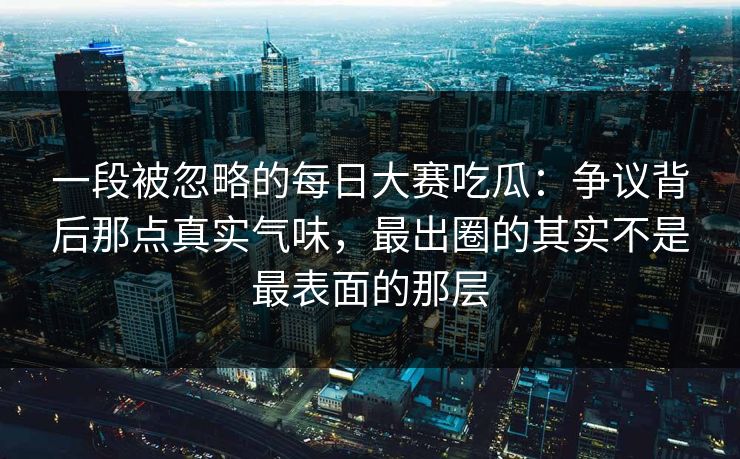 一段被忽略的每日大赛吃瓜：争议背后那点真实气味，最出圈的其实不是最表面的那层