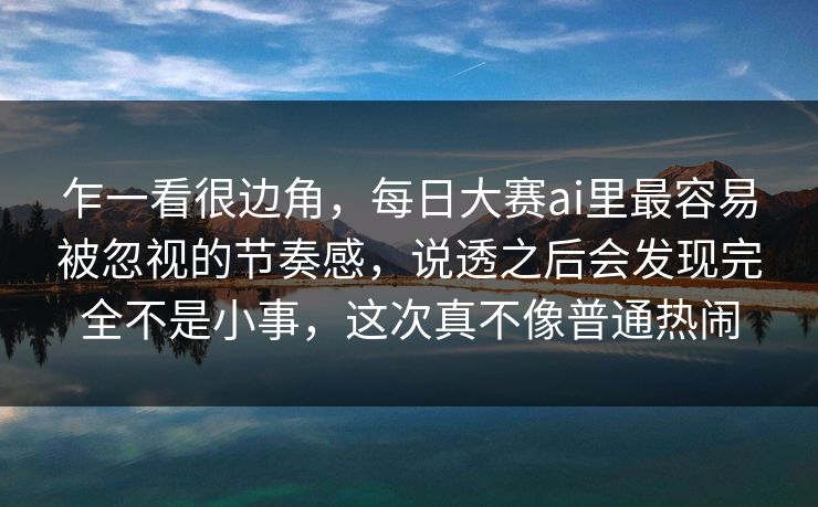 乍一看很边角，每日大赛ai里最容易被忽视的节奏感，说透之后会发现完全不是小事，这次真不像普通热闹