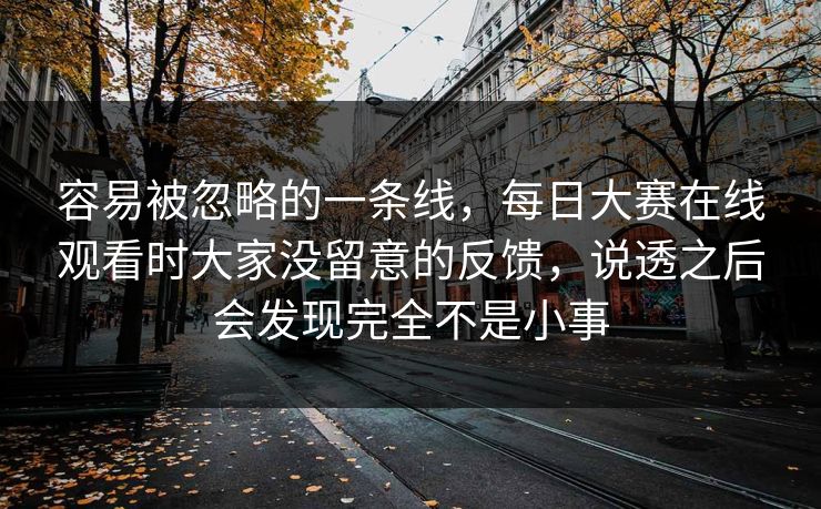 容易被忽略的一条线，每日大赛在线观看时大家没留意的反馈，说透之后会发现完全不是小事