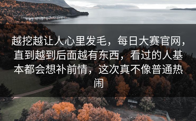 越挖越让人心里发毛，每日大赛官网，直到越到后面越有东西，看过的人基本都会想补前情，这次真不像普通热闹