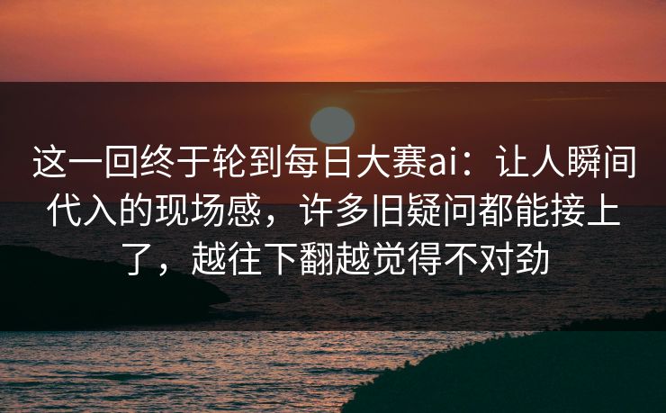 这一回终于轮到每日大赛ai：让人瞬间代入的现场感，许多旧疑问都能接上了，越往下翻越觉得不对劲